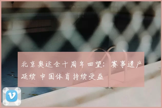 北京奥运会十周年回望：赛事遗产延续 中国体育持续受益