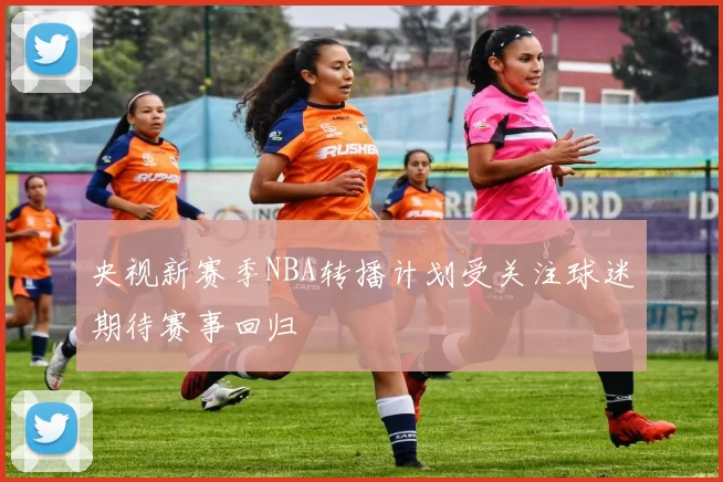 央视新赛季NBA转播计划受关注球迷期待赛事回归