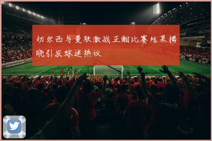 切尔西与曼联激战正酣比赛结果揭晓引发球迷热议