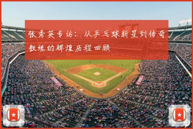 张秀英专访:从乒乓球新星到传奇教练的辉煌历程回顾