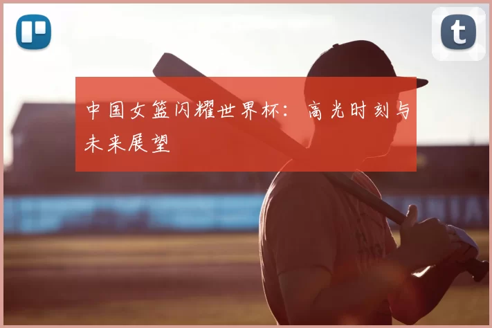 中国女篮闪耀世界杯：高光时刻与未来展望