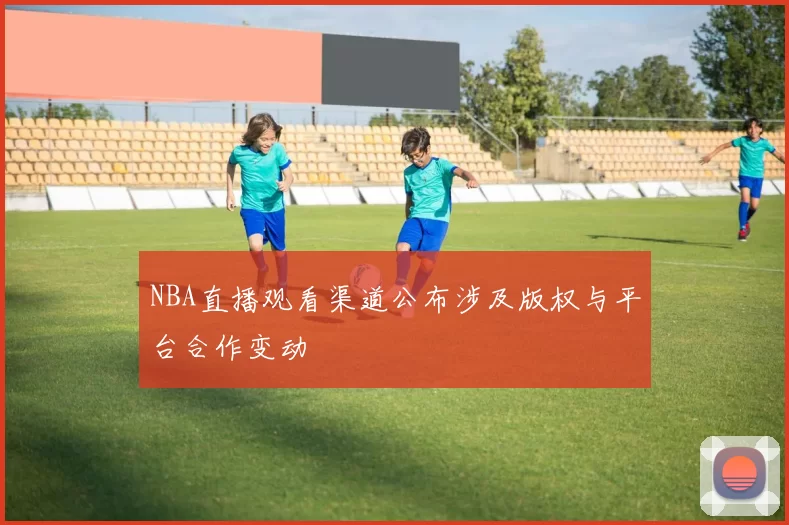 NBA直播观看渠道公布涉及版权与平台合作变动