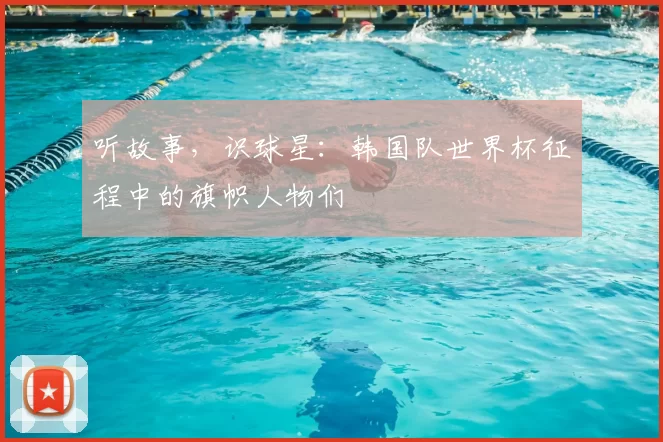 听故事，识球星：韩国队世界杯征程中的旗帜人物们