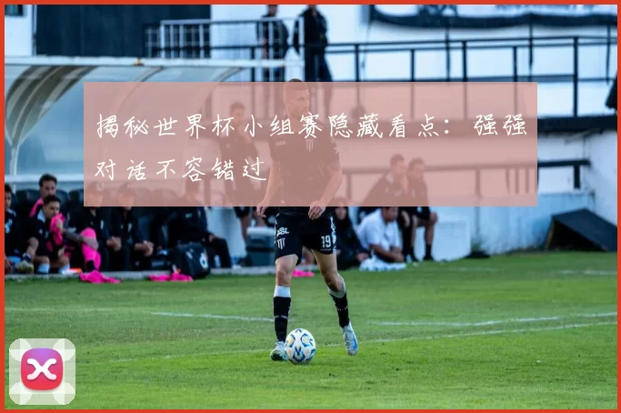 揭秘世界杯小组赛隐藏看点:强强对话不容错过