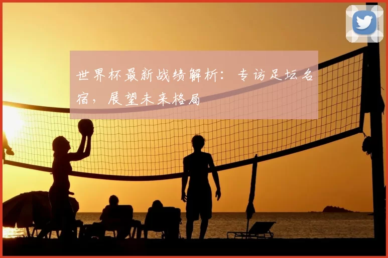 世界杯最新战绩解析：专访足坛名宿，展望未来格局