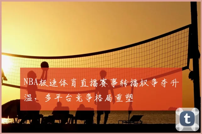NBA极速体育直播赛事转播权争夺升温，多平台竞争格局重塑