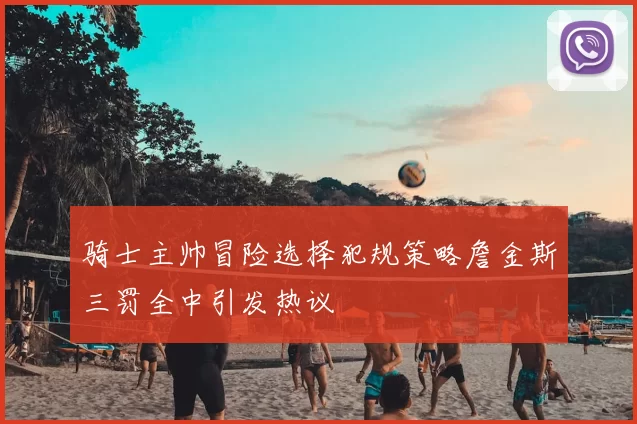 骑士主帅冒险选择犯规策略詹金斯三罚全中引发热议