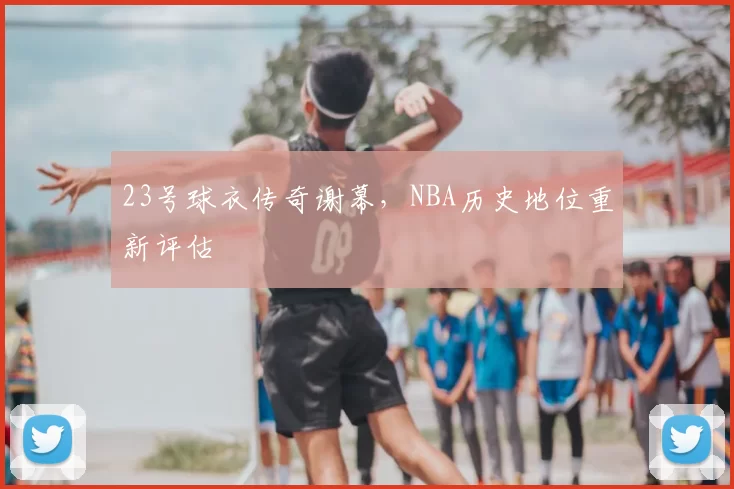23号球衣传奇谢幕,NBA历史地位重新评估