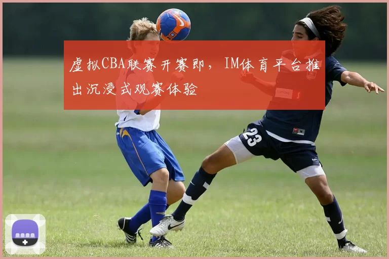 虚拟CBA联赛开赛即，IM体育平台推出沉浸式观赛体验