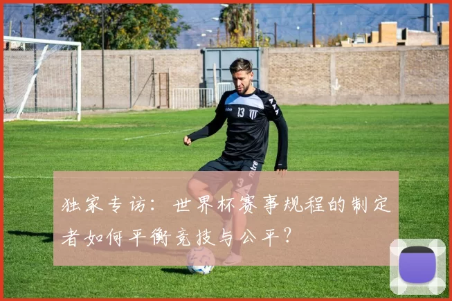 独家专访:世界杯赛事规程的制定者如何平衡竞技与公平?