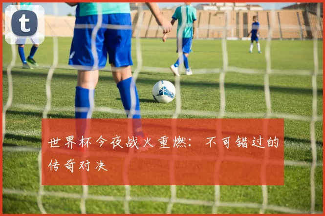 世界杯今夜战火重燃：不可错过的传奇对决