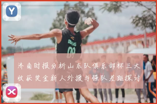 济南时报分析山东队俱乐部杯三大收获奖金新人外援与强队差距探讨