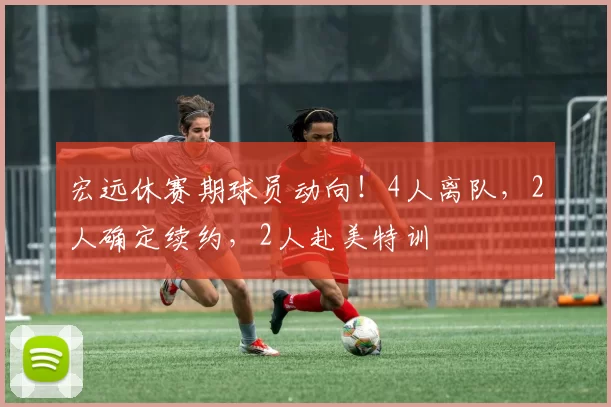 宏远休赛期球员动向！4人离队，2人确定续约，2人赴美特训