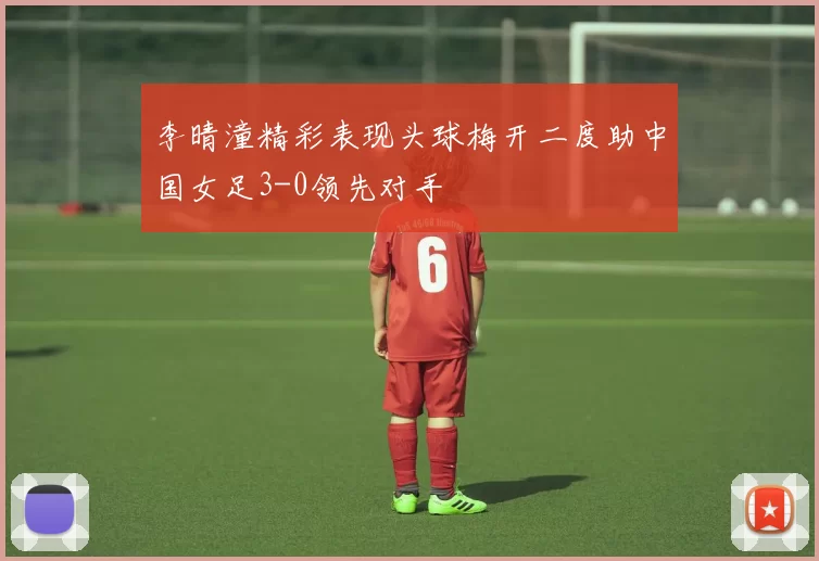 李晴潼精彩表现头球梅开二度助中国女足3-0领先对手