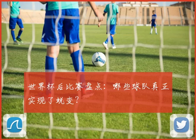 世界杯后比赛盘点:哪些球队真正实现了蜕变?