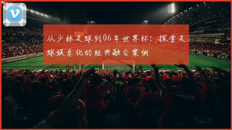 从少林足球到06年世界杯：探索足球娱乐化的经典融合案例